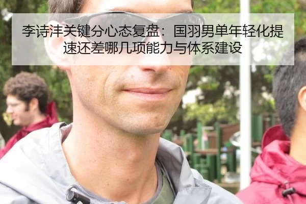 李诗沣关键分心态复盘：国羽男单年轻化提速还差哪几项能力与体系建设