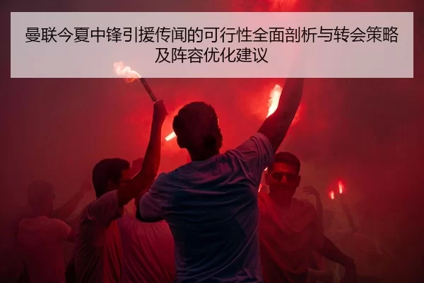 曼联今夏中锋引援传闻的可行性全面剖析与转会策略及阵容优化建议